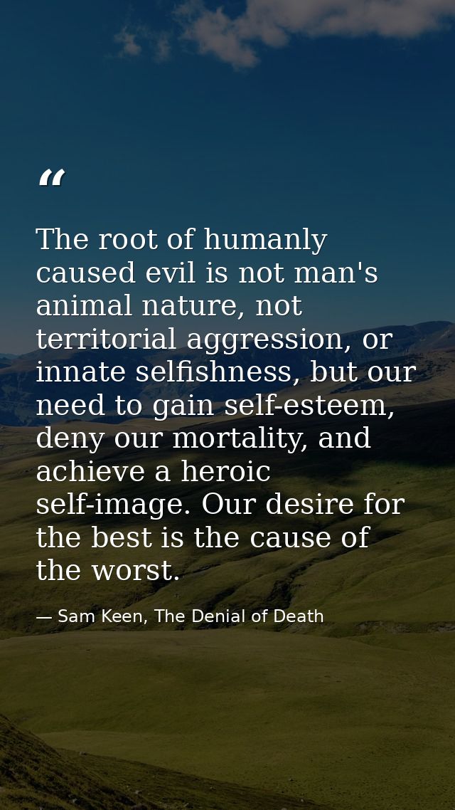 The root of humanly caused evil is not man's animal nature, not territorial aggression, or innate selfishness, but our n — Sam Keen, The Denial of Death