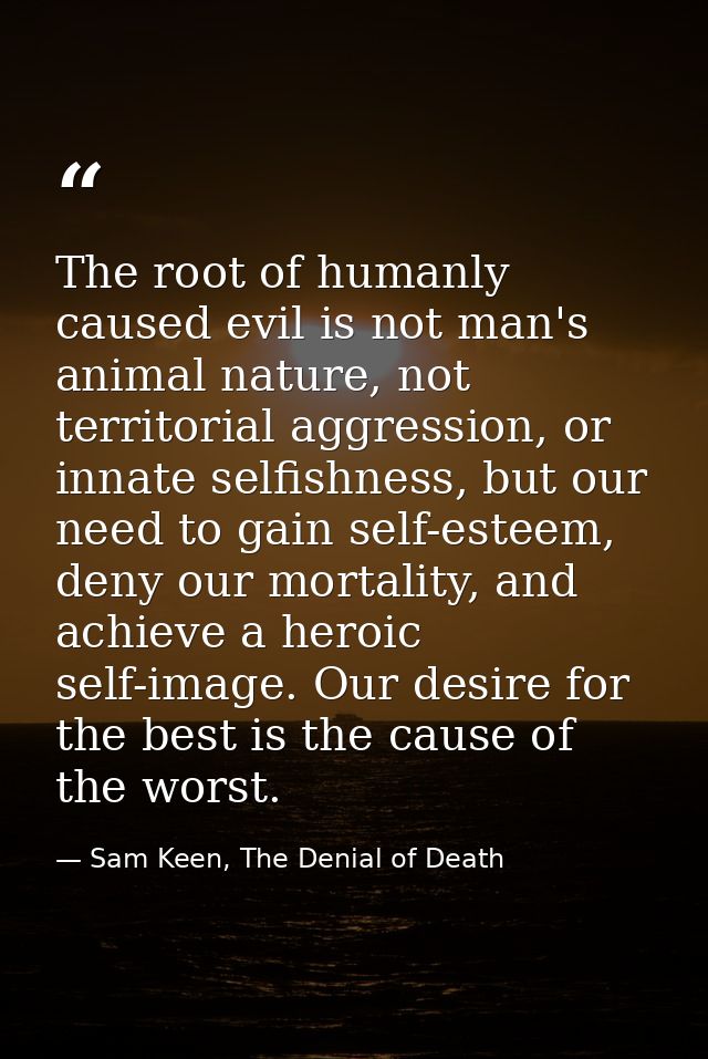 The root of humanly caused evil is not man's animal nature, not territorial aggression, or innate selfishness, but our n — Sam Keen, The Denial of Death