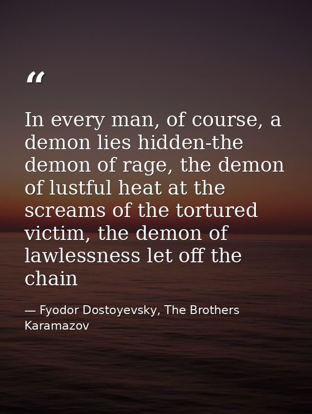 In every man, of course, a demon lies hidden-the demon of rage, the demon of lustful heat at the screams of the tortured — Fyodor Dostoyevsky, The Brothers Karamazov