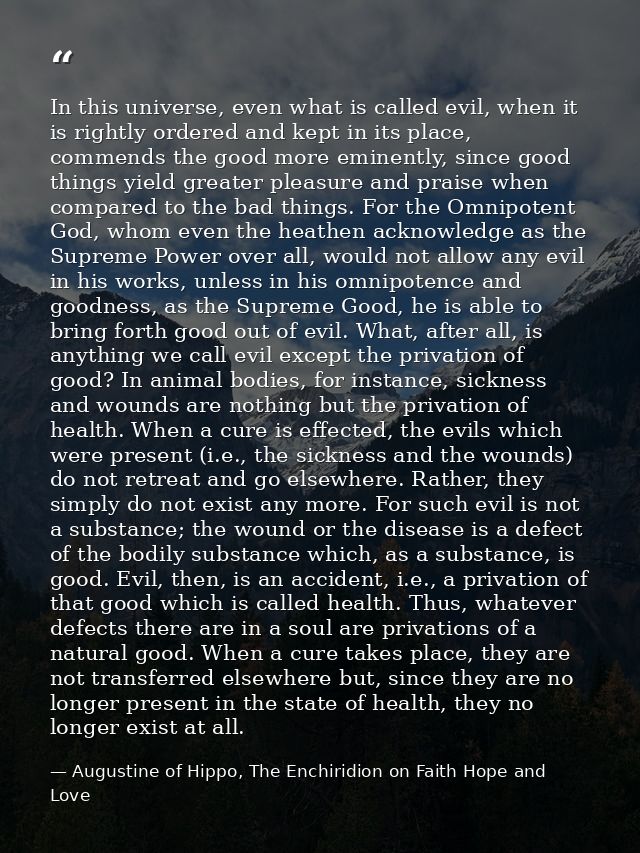 In this universe, even what is called evil, when it is rightly ordered and kept in its place, commends the good more emi — Augustine of Hippo, The Enchiridion on Faith Hope and Love