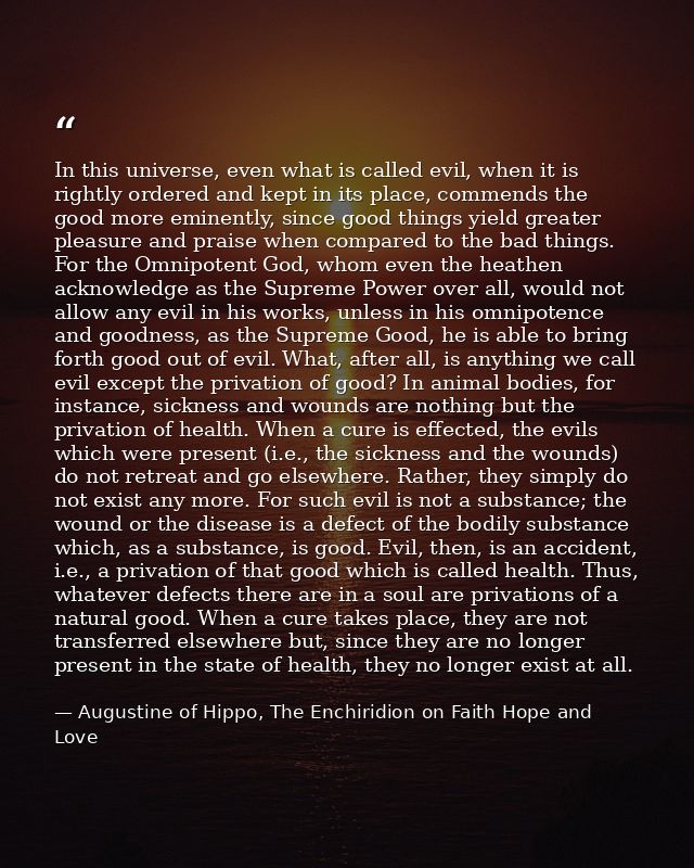 In this universe, even what is called evil, when it is rightly ordered and kept in its place, commends the good more emi — Augustine of Hippo, The Enchiridion on Faith Hope and Love