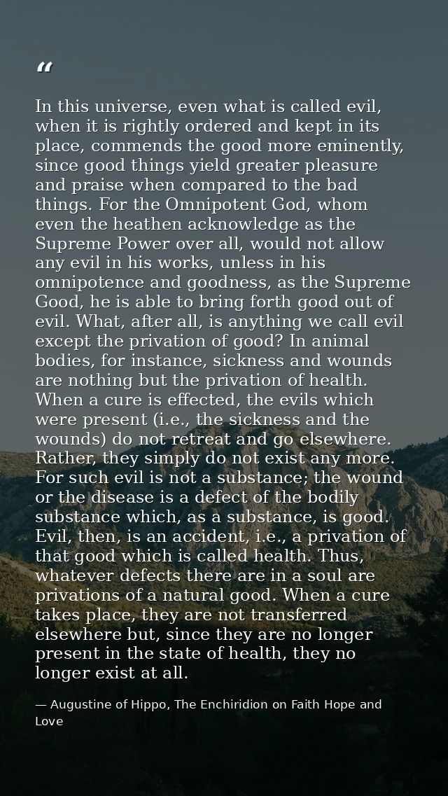 In this universe, even what is called evil, when it is rightly ordered and kept in its place, commends the good more emi — Augustine of Hippo, The Enchiridion on Faith Hope and Love