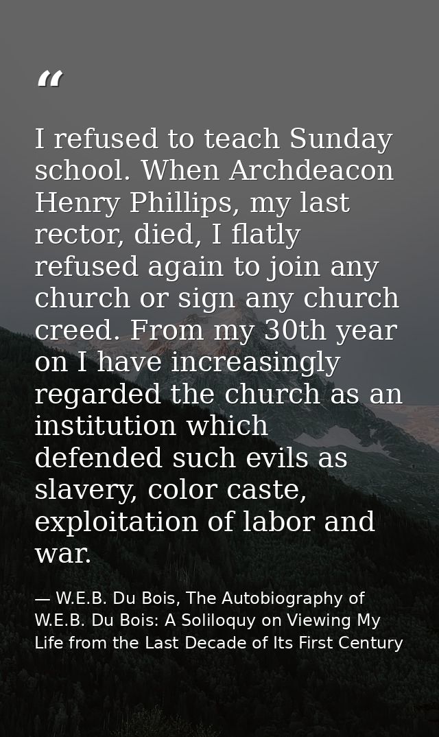 I refused to teach Sunday school. When Archdeacon Henry Phillips, my last rector, died, I flatly refused again to join a — W.E.B. Du Bois, The Autobiography of W.E.B. Du Bois: A Soliloquy on Viewing My Life from the Last Decade of Its First Century