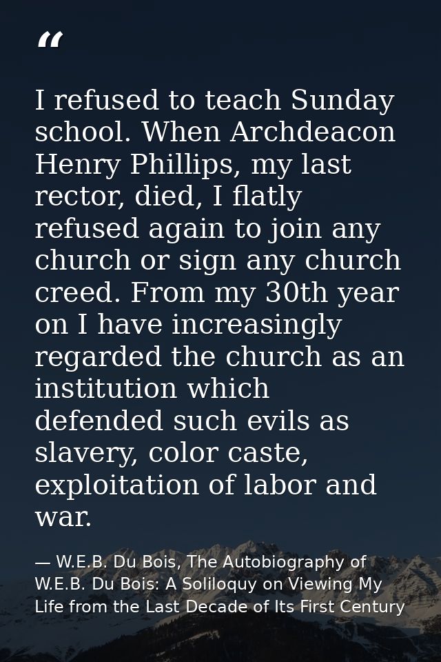 I refused to teach Sunday school. When Archdeacon Henry Phillips, my last rector, died, I flatly refused again to join a — W.E.B. Du Bois, The Autobiography of W.E.B. Du Bois: A Soliloquy on Viewing My Life from the Last Decade of Its First Century