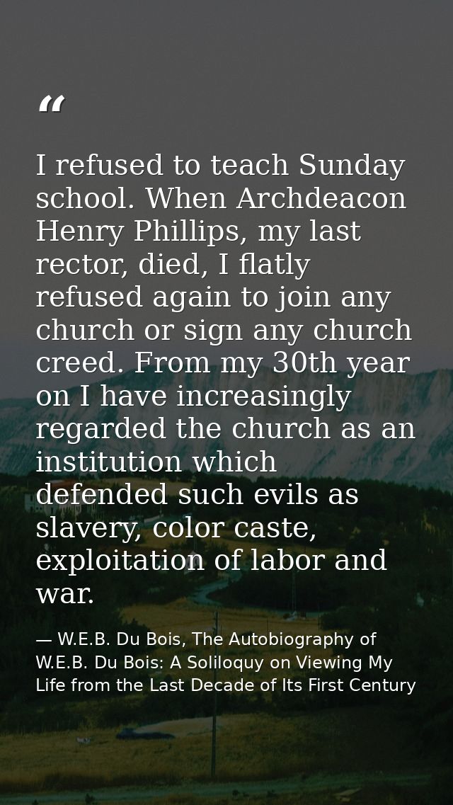 I refused to teach Sunday school. When Archdeacon Henry Phillips, my last rector, died, I flatly refused again to join a — W.E.B. Du Bois, The Autobiography of W.E.B. Du Bois: A Soliloquy on Viewing My Life from the Last Decade of Its First Century