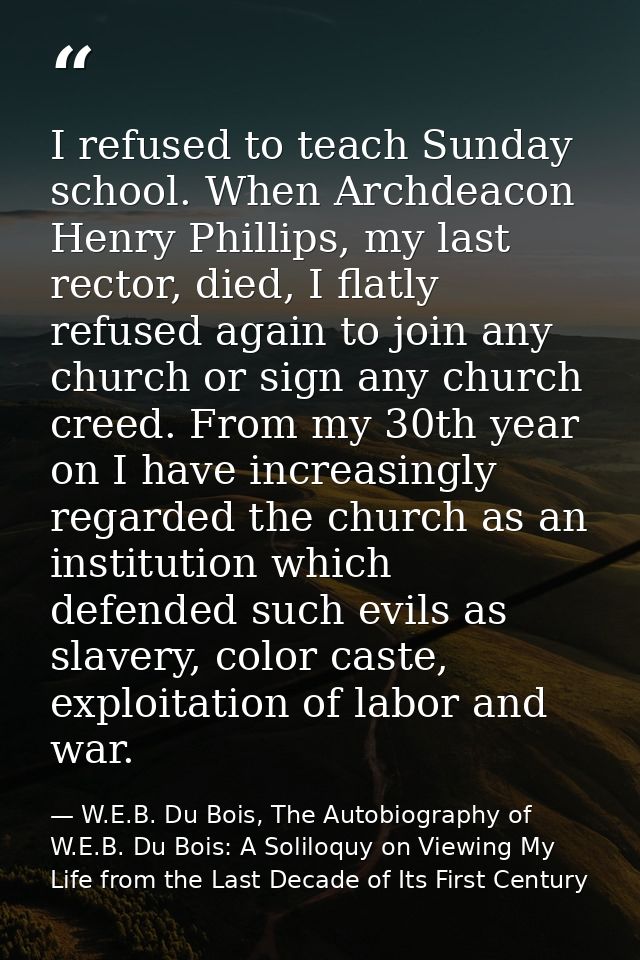 I refused to teach Sunday school. When Archdeacon Henry Phillips, my last rector, died, I flatly refused again to join a — W.E.B. Du Bois, The Autobiography of W.E.B. Du Bois: A Soliloquy on Viewing My Life from the Last Decade of Its First Century