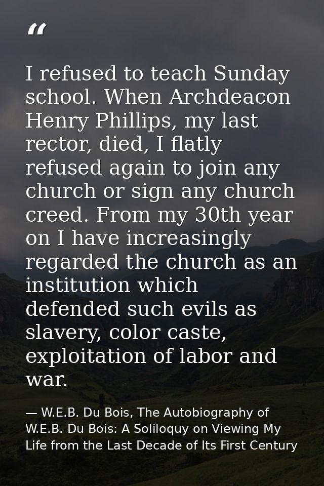 I refused to teach Sunday school. When Archdeacon Henry Phillips, my last rector, died, I flatly refused again to join a — W.E.B. Du Bois, The Autobiography of W.E.B. Du Bois: A Soliloquy on Viewing My Life from the Last Decade of Its First Century