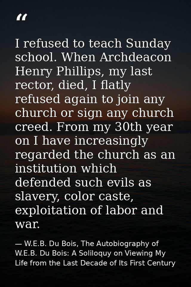 I refused to teach Sunday school. When Archdeacon Henry Phillips, my last rector, died, I flatly refused again to join a — W.E.B. Du Bois, The Autobiography of W.E.B. Du Bois: A Soliloquy on Viewing My Life from the Last Decade of Its First Century