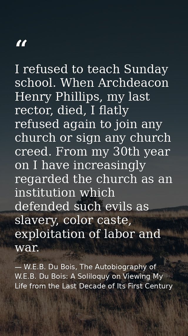 I refused to teach Sunday school. When Archdeacon Henry Phillips, my last rector, died, I flatly refused again to join a — W.E.B. Du Bois, The Autobiography of W.E.B. Du Bois: A Soliloquy on Viewing My Life from the Last Decade of Its First Century
