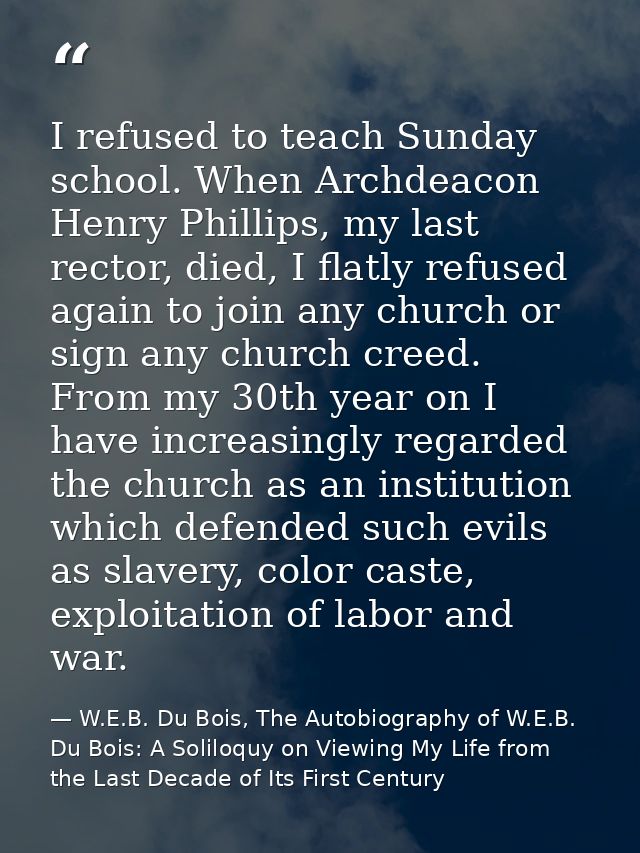 I refused to teach Sunday school. When Archdeacon Henry Phillips, my last rector, died, I flatly refused again to join a — W.E.B. Du Bois, The Autobiography of W.E.B. Du Bois: A Soliloquy on Viewing My Life from the Last Decade of Its First Century