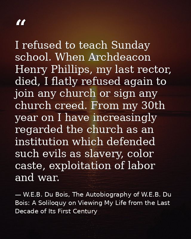 I refused to teach Sunday school. When Archdeacon Henry Phillips, my last rector, died, I flatly refused again to join a — W.E.B. Du Bois, The Autobiography of W.E.B. Du Bois: A Soliloquy on Viewing My Life from the Last Decade of Its First Century