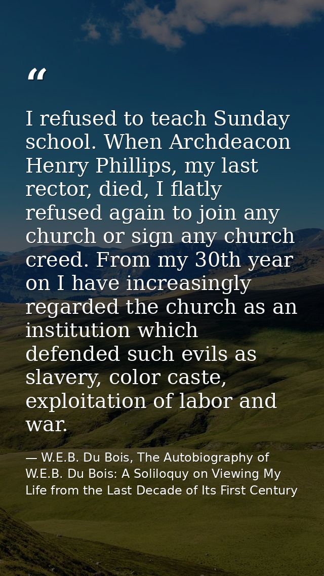 I refused to teach Sunday school. When Archdeacon Henry Phillips, my last rector, died, I flatly refused again to join a — W.E.B. Du Bois, The Autobiography of W.E.B. Du Bois: A Soliloquy on Viewing My Life from the Last Decade of Its First Century