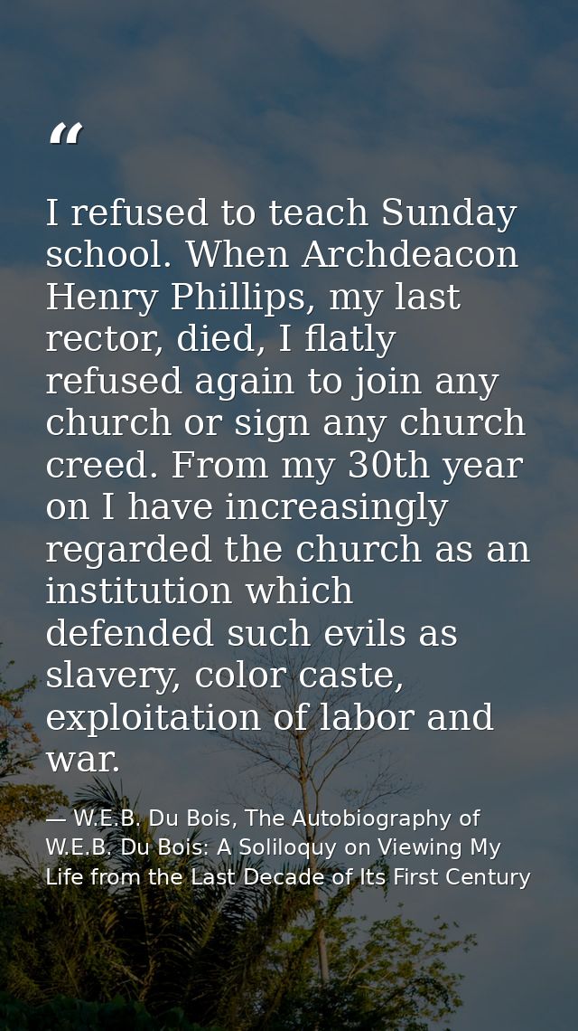 I refused to teach Sunday school. When Archdeacon Henry Phillips, my last rector, died, I flatly refused again to join a — W.E.B. Du Bois, The Autobiography of W.E.B. Du Bois: A Soliloquy on Viewing My Life from the Last Decade of Its First Century