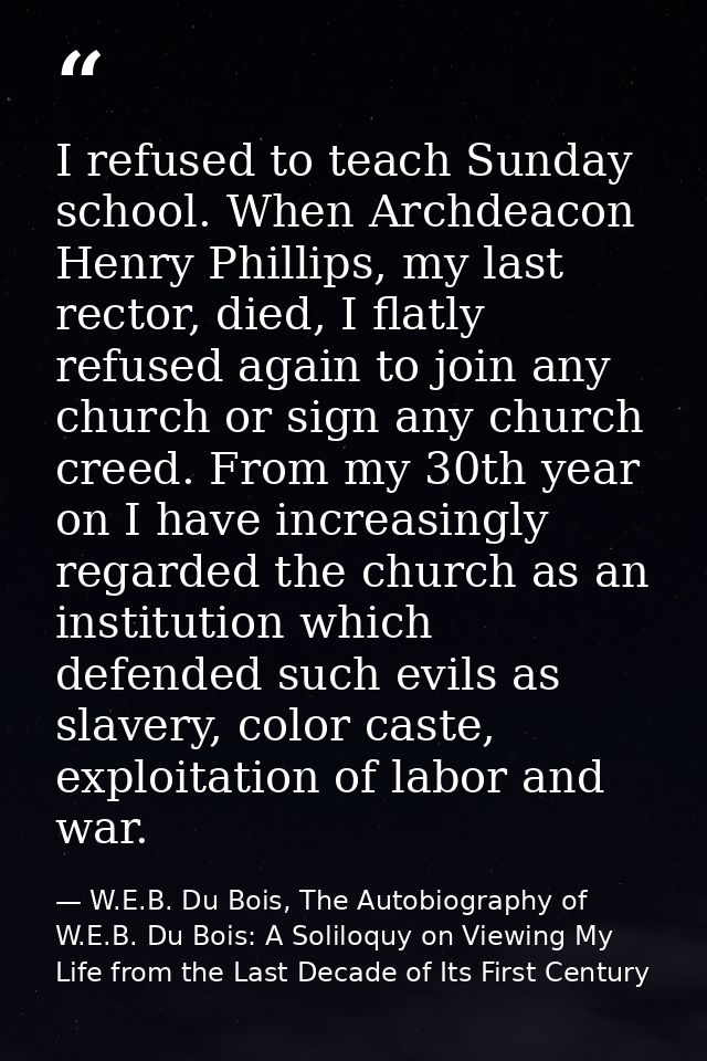 I refused to teach Sunday school. When Archdeacon Henry Phillips, my last rector, died, I flatly refused again to join a — W.E.B. Du Bois, The Autobiography of W.E.B. Du Bois: A Soliloquy on Viewing My Life from the Last Decade of Its First Century