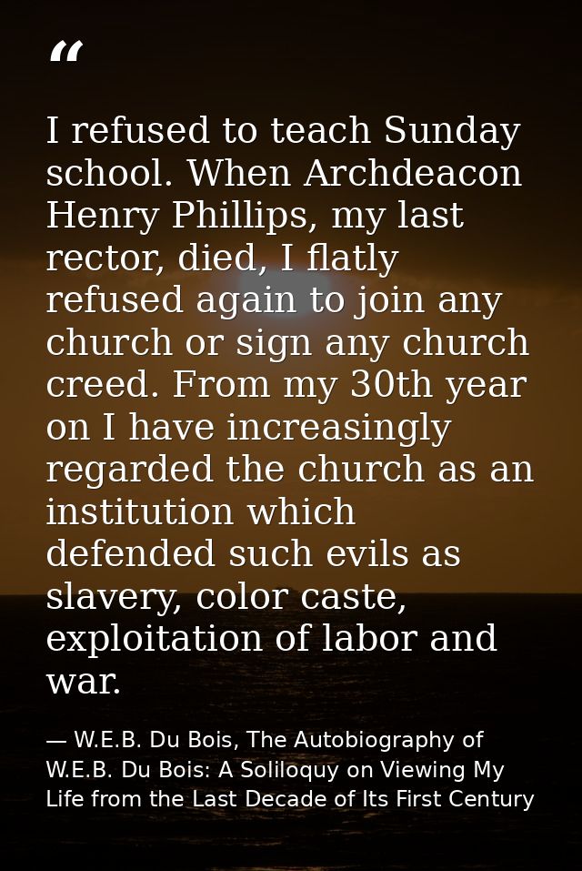 I refused to teach Sunday school. When Archdeacon Henry Phillips, my last rector, died, I flatly refused again to join a — W.E.B. Du Bois, The Autobiography of W.E.B. Du Bois: A Soliloquy on Viewing My Life from the Last Decade of Its First Century