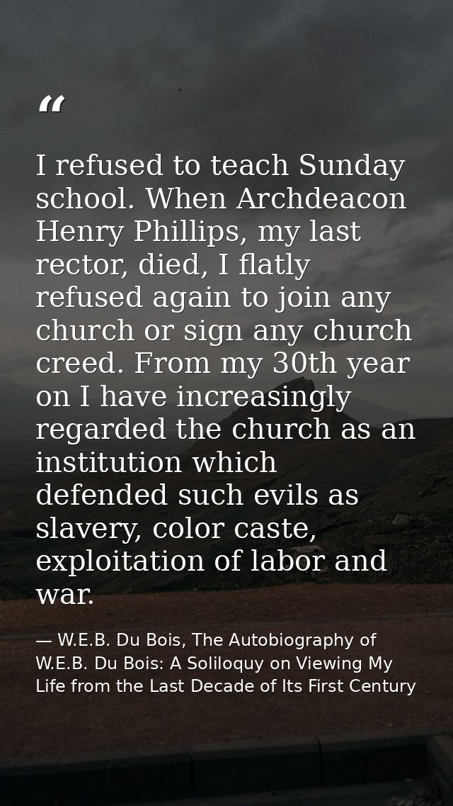 I refused to teach Sunday school. When Archdeacon Henry Phillips, my last rector, died, I flatly refused again to join a — W.E.B. Du Bois, The Autobiography of W.E.B. Du Bois: A Soliloquy on Viewing My Life from the Last Decade of Its First Century