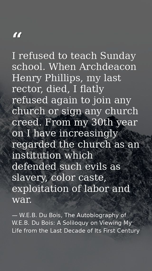 I refused to teach Sunday school. When Archdeacon Henry Phillips, my last rector, died, I flatly refused again to join a — W.E.B. Du Bois, The Autobiography of W.E.B. Du Bois: A Soliloquy on Viewing My Life from the Last Decade of Its First Century