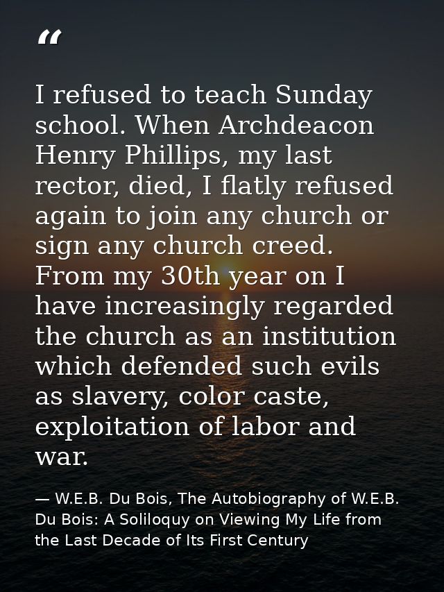 I refused to teach Sunday school. When Archdeacon Henry Phillips, my last rector, died, I flatly refused again to join a — W.E.B. Du Bois, The Autobiography of W.E.B. Du Bois: A Soliloquy on Viewing My Life from the Last Decade of Its First Century