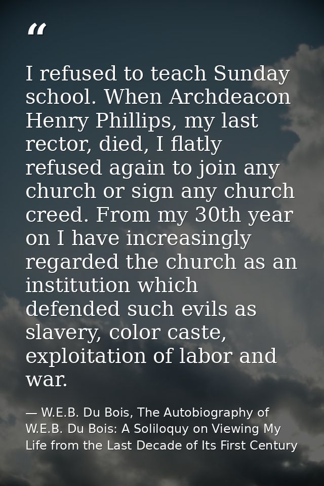 I refused to teach Sunday school. When Archdeacon Henry Phillips, my last rector, died, I flatly refused again to join a — W.E.B. Du Bois, The Autobiography of W.E.B. Du Bois: A Soliloquy on Viewing My Life from the Last Decade of Its First Century