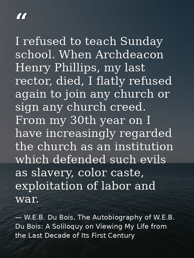 I refused to teach Sunday school. When Archdeacon Henry Phillips, my last rector, died, I flatly refused again to join a — W.E.B. Du Bois, The Autobiography of W.E.B. Du Bois: A Soliloquy on Viewing My Life from the Last Decade of Its First Century