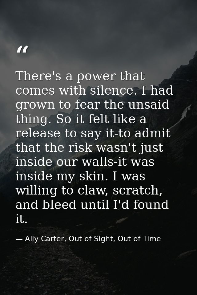 There's a power that comes with silence. I had grown to fear the unsaid thing. So it felt like a release to say it-to ad — Ally Carter, Out of Sight, Out of Time