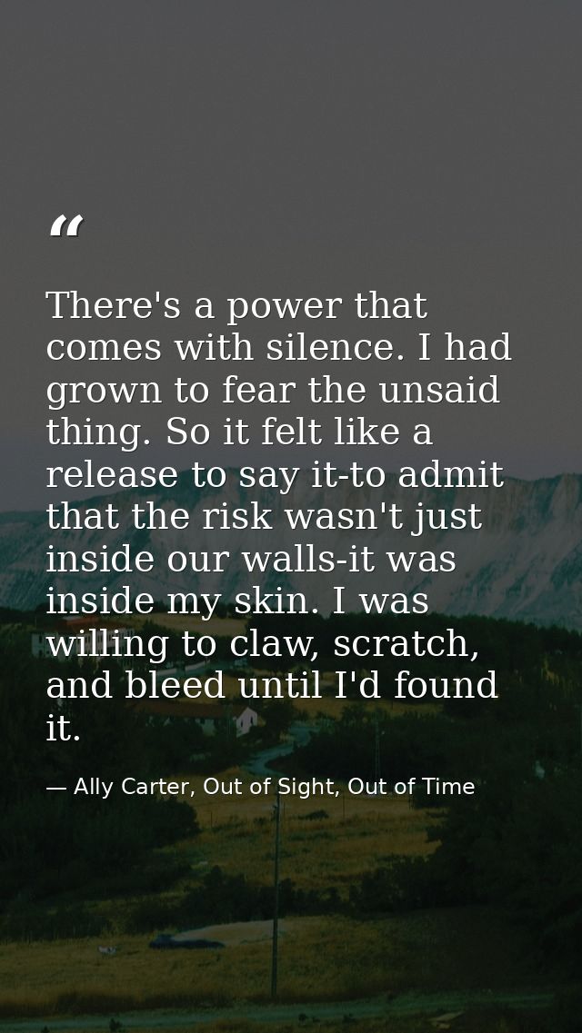 There's a power that comes with silence. I had grown to fear the unsaid thing. So it felt like a release to say it-to ad — Ally Carter, Out of Sight, Out of Time