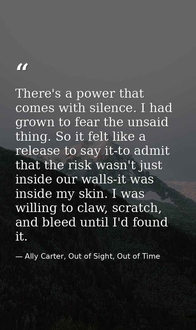 There's a power that comes with silence. I had grown to fear the unsaid thing. So it felt like a release to say it-to ad — Ally Carter, Out of Sight, Out of Time