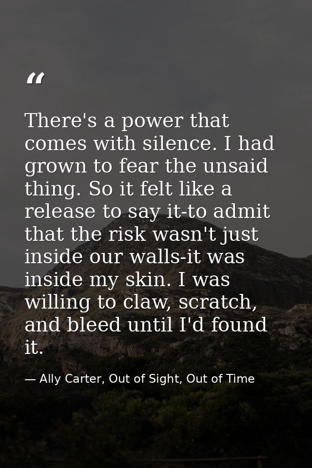 There's a power that comes with silence. I had grown to fear the unsaid thing. So it felt like a release to say it-to ad — Ally Carter, Out of Sight, Out of Time