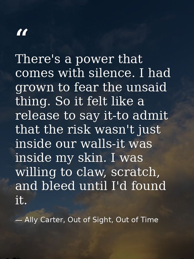 There's a power that comes with silence. I had grown to fear the unsaid thing. So it felt like a release to say it-to ad — Ally Carter, Out of Sight, Out of Time