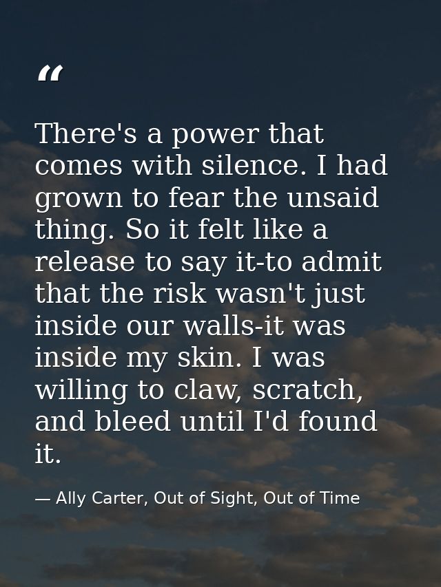 There's a power that comes with silence. I had grown to fear the unsaid thing. So it felt like a release to say it-to ad — Ally Carter, Out of Sight, Out of Time