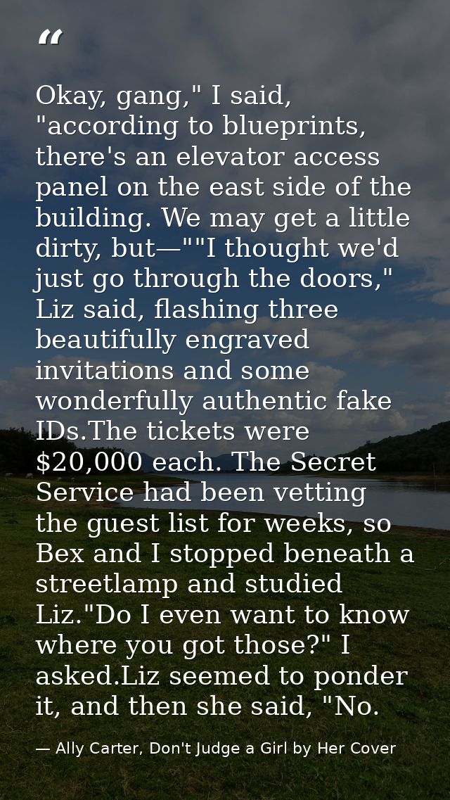 Okay, gang," I said, "according to blueprints, there's an elevator access panel on the east side of the building. We may — Ally Carter, Don't Judge a Girl by Her Cover