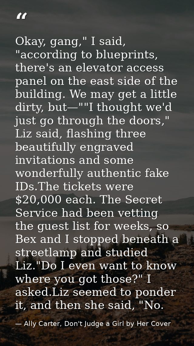 Okay, gang," I said, "according to blueprints, there's an elevator access panel on the east side of the building. We may — Ally Carter, Don't Judge a Girl by Her Cover