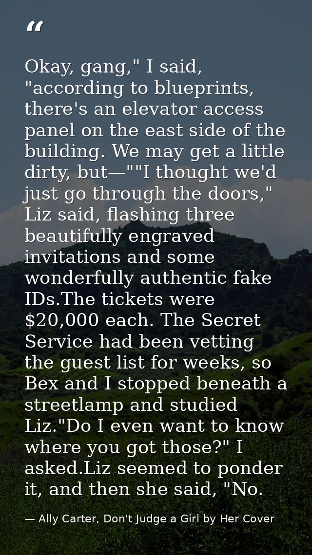 Okay, gang," I said, "according to blueprints, there's an elevator access panel on the east side of the building. We may — Ally Carter, Don't Judge a Girl by Her Cover