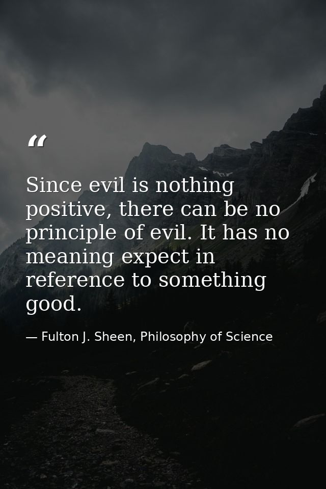 Since evil is nothing positive, there can be no principle of evil. It has no meaning expect in reference to something go — Fulton J. Sheen, Philosophy of Science