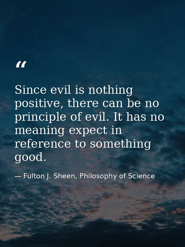 Since evil is nothing positive, there can be no principle of evil. It has no meaning expect in reference to something go — Fulton J. Sheen, Philosophy of Science