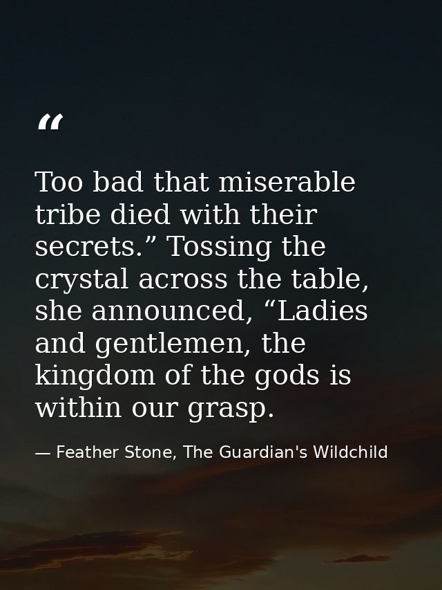 Too bad that miserable tribe died with their secrets.” Tossing the crystal across the table, she announced, “Ladies and  — Feather Stone, The Guardian's Wildchild