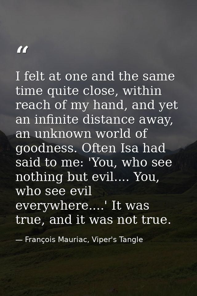 I felt at one and the same time quite close, within reach of my hand, and yet an infinite distance away, an unknown worl — François Mauriac, Viper's Tangle