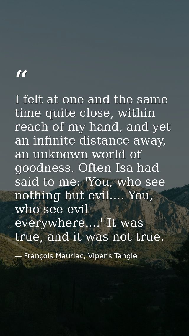 I felt at one and the same time quite close, within reach of my hand, and yet an infinite distance away, an unknown worl — François Mauriac, Viper's Tangle