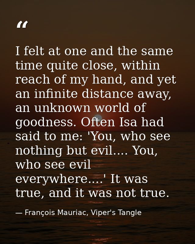 I felt at one and the same time quite close, within reach of my hand, and yet an infinite distance away, an unknown worl — François Mauriac, Viper's Tangle