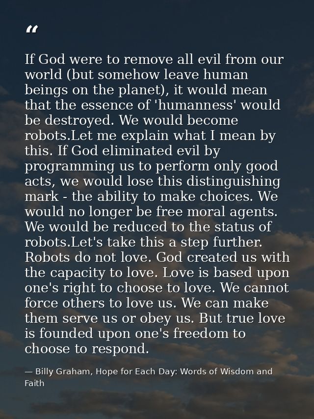 If God were to remove all evil from our world (but somehow leave human beings on the planet), it would mean that the ess — Billy Graham, Hope for Each Day: Words of Wisdom and Faith