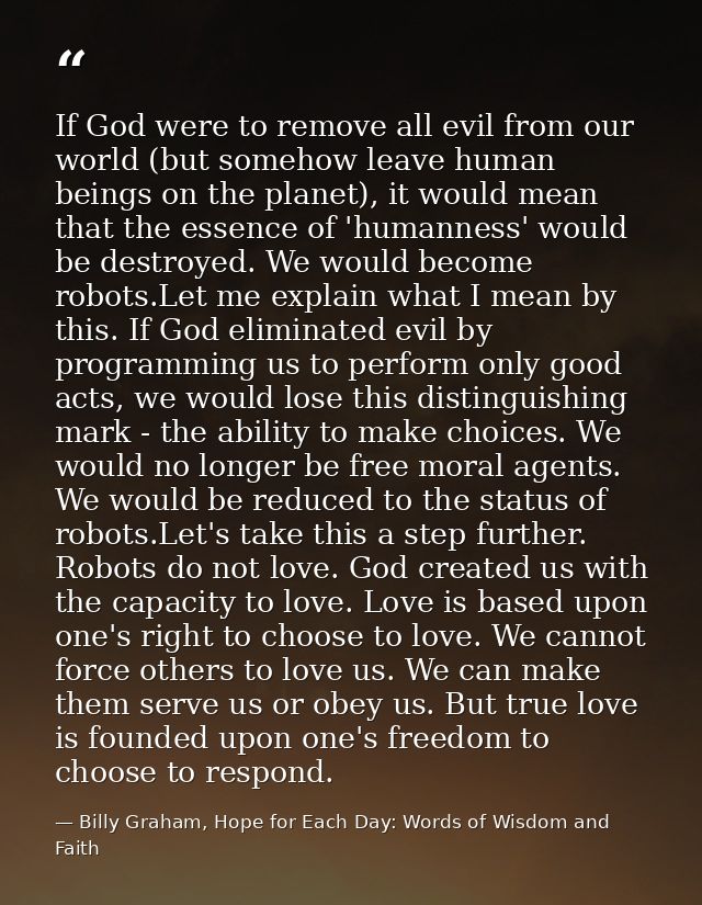 If God were to remove all evil from our world (but somehow leave human beings on the planet), it would mean that the ess — Billy Graham, Hope for Each Day: Words of Wisdom and Faith