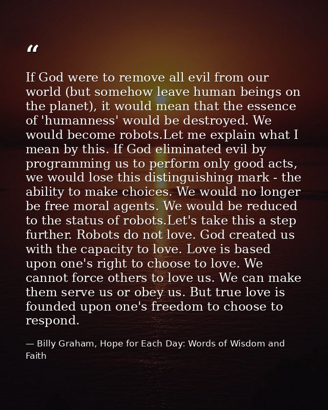 If God were to remove all evil from our world (but somehow leave human beings on the planet), it would mean that the ess — Billy Graham, Hope for Each Day: Words of Wisdom and Faith