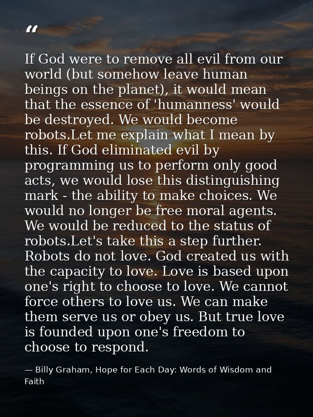 If God were to remove all evil from our world (but somehow leave human beings on the planet), it would mean that the ess — Billy Graham, Hope for Each Day: Words of Wisdom and Faith