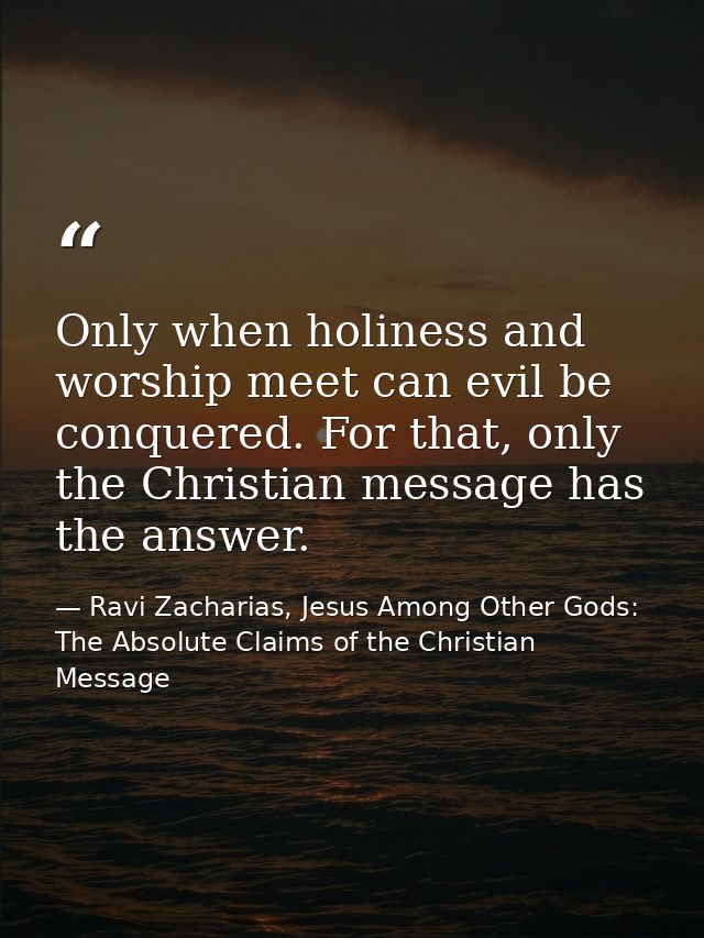 Only when holiness and worship meet can evil be conquered. For that, only the Christian message has the answer. — Ravi Zacharias, Jesus Among Other Gods: The Absolute Claims of the Christian Message
