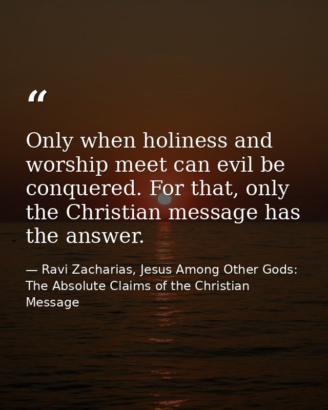Only when holiness and worship meet can evil be conquered. For that, only the Christian message has the answer. — Ravi Zacharias, Jesus Among Other Gods: The Absolute Claims of the Christian Message
