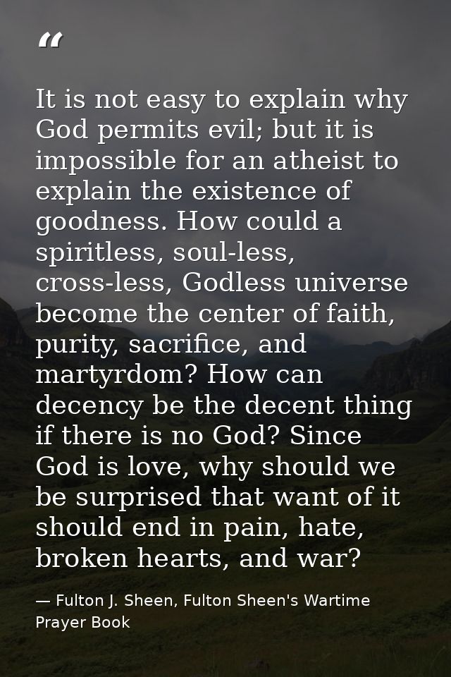 It is not easy to explain why God permits evil; but it is impossible for an atheist to explain the existence of goodness — Fulton J. Sheen, Fulton Sheen's Wartime Prayer Book