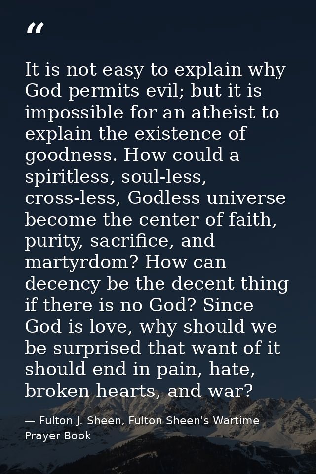 It is not easy to explain why God permits evil; but it is impossible for an atheist to explain the existence of goodness — Fulton J. Sheen, Fulton Sheen's Wartime Prayer Book