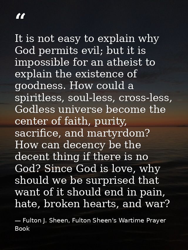It is not easy to explain why God permits evil; but it is impossible for an atheist to explain the existence of goodness — Fulton J. Sheen, Fulton Sheen's Wartime Prayer Book