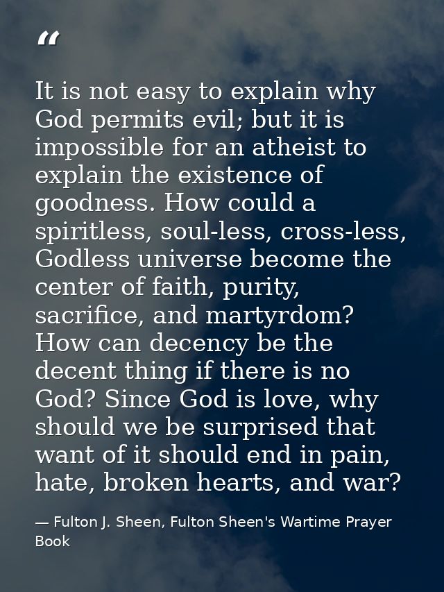 It is not easy to explain why God permits evil; but it is impossible for an atheist to explain the existence of goodness — Fulton J. Sheen, Fulton Sheen's Wartime Prayer Book