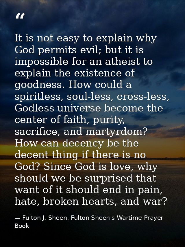 It is not easy to explain why God permits evil; but it is impossible for an atheist to explain the existence of goodness — Fulton J. Sheen, Fulton Sheen's Wartime Prayer Book